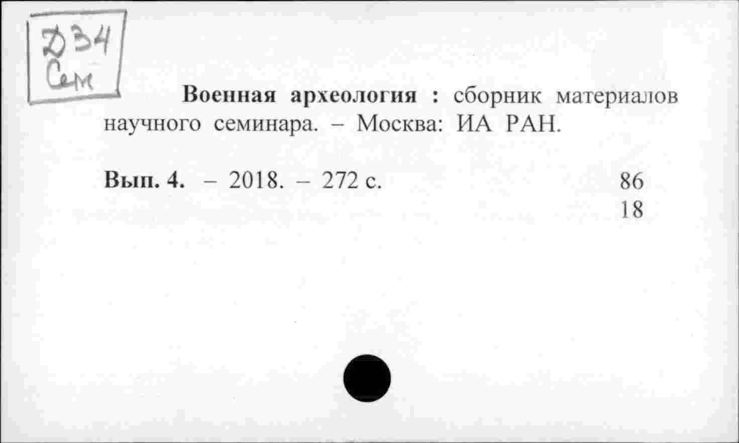 ﻿Военная археология : сборник материалов
научного семинара. - Москва: ИА РАН.
Вып. 4. - 2018. - 272 с.
86
18